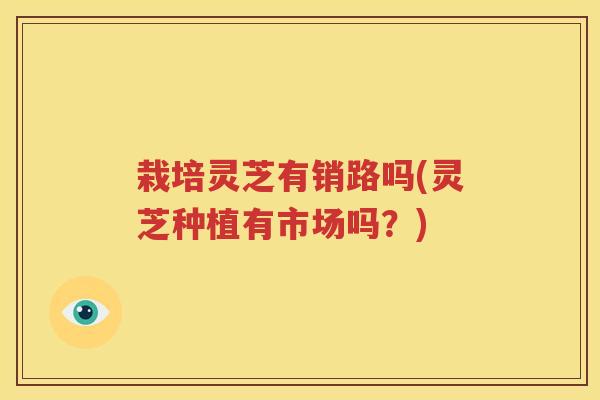 栽培灵芝有销路吗(灵芝种植有市场吗？)