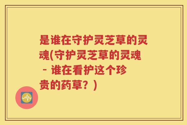 是谁在守护灵芝草的灵魂(守护灵芝草的灵魂 - 谁在看护这个珍贵的药草？)