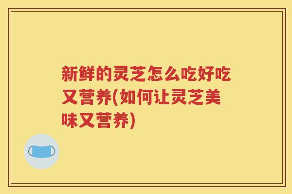 新鲜的灵芝怎么吃好吃又营养(如何让灵芝美味又营养)