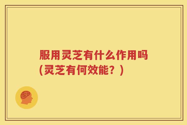 服用灵芝有什么作用吗(灵芝有何效能？)