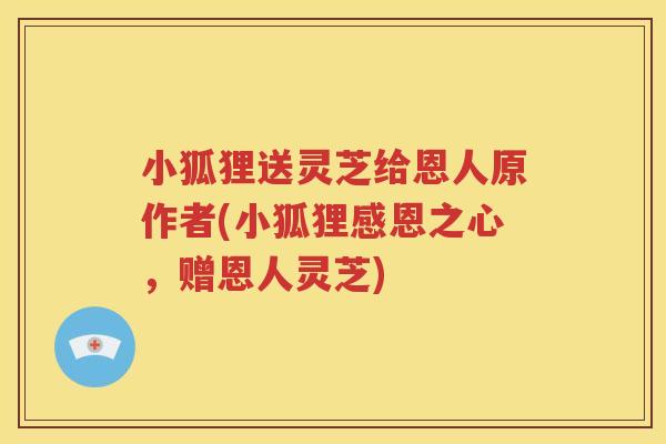小狐狸送灵芝给恩人原作者(小狐狸感恩之心，赠恩人灵芝)