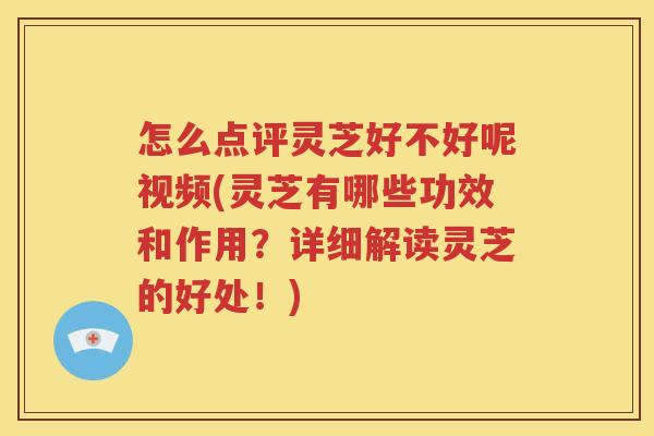 怎么点评灵芝好不好呢视频(灵芝有哪些功效和作用？详细解读灵芝的好处！)