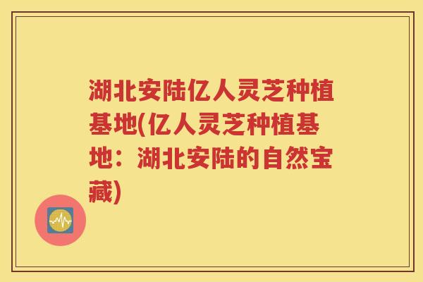 湖北安陆亿人灵芝种植基地(亿人灵芝种植基地：湖北安陆的自然宝藏)
