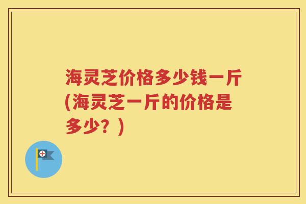海灵芝价格多少钱一斤(海灵芝一斤的价格是多少？)