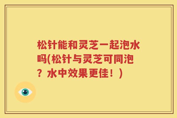 松针能和灵芝一起泡水吗(松针与灵芝可同泡？水中效果更佳！)
