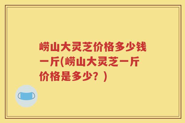 崂山大灵芝价格多少钱一斤(崂山大灵芝一斤价格是多少？)