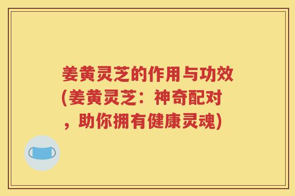 姜黄灵芝的作用与功效(姜黄灵芝：神奇配对，助你拥有健康灵魂)