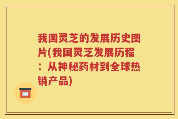 我国灵芝的发展历史图片(我国灵芝发展历程：从神秘药材到全球热销产品)
