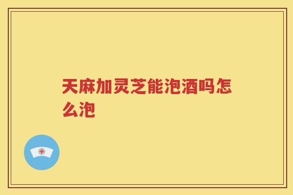 天麻加灵芝能泡酒吗怎么泡