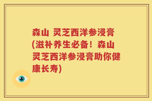 森山 灵芝西洋参浸膏(滋补养生必备！森山灵芝西洋参浸膏助你健康长寿)