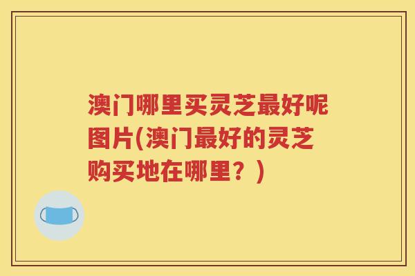 澳门哪里买灵芝最好呢图片(澳门最好的灵芝购买地在哪里？)