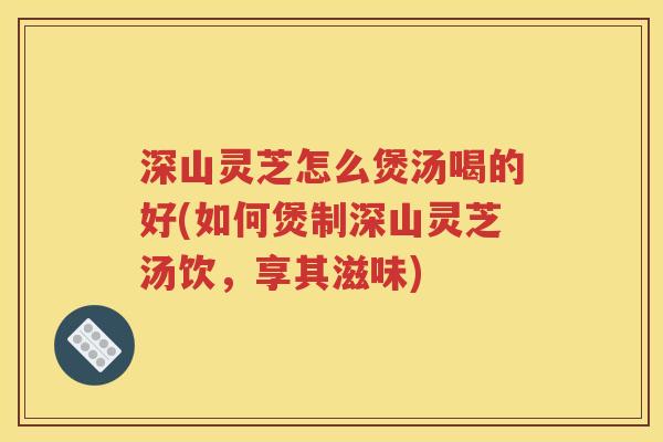 深山灵芝怎么煲汤喝的好(如何煲制深山灵芝汤饮，享其滋味)
