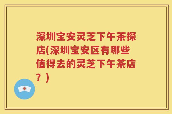 深圳宝安灵芝下午茶探店(深圳宝安区有哪些值得去的灵芝下午茶店？)