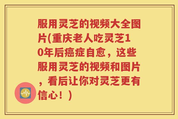 服用灵芝的视频大全图片(重庆老人吃灵芝10年后癌症自愈，这些服用灵芝的视频和图片，看后让你对灵芝更有信心！)