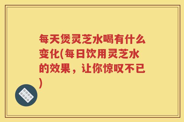 每天煲灵芝水喝有什么变化(每日饮用灵芝水的效果，让你惊叹不已)