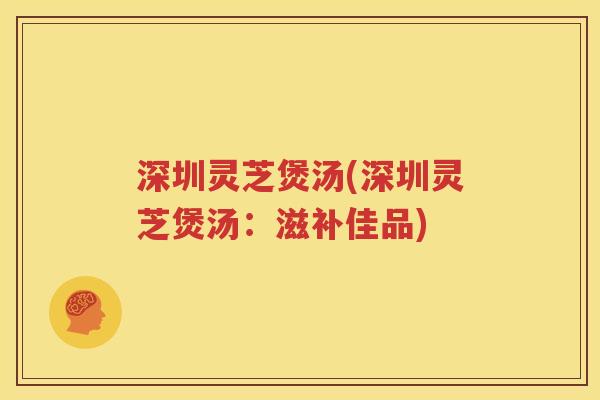 深圳灵芝煲汤(深圳灵芝煲汤：滋补佳品)