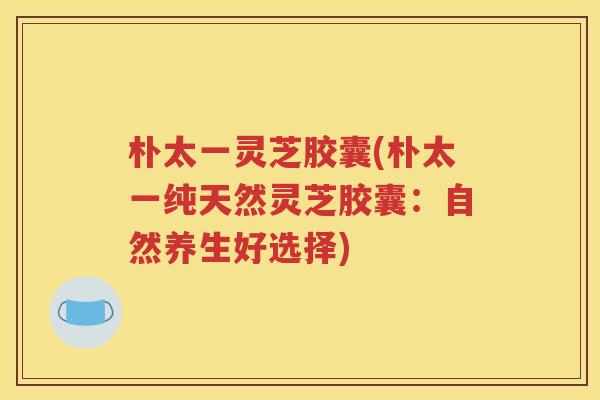 朴太一灵芝胶囊(朴太一纯天然灵芝胶囊：自然养生好选择)