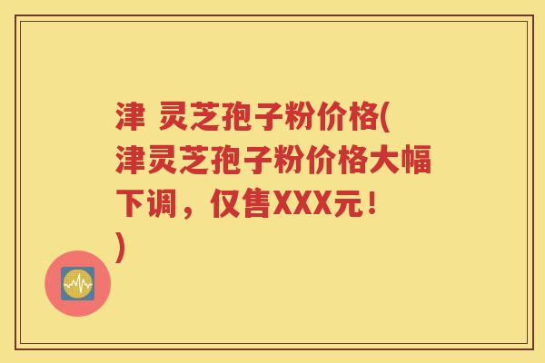 津 灵芝孢子粉价格(津灵芝孢子粉价格大幅下调，仅售XXX元！)