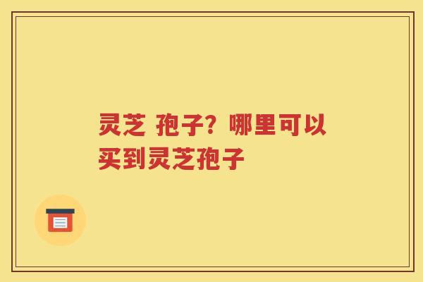 灵芝 孢子？哪里可以买到灵芝孢子