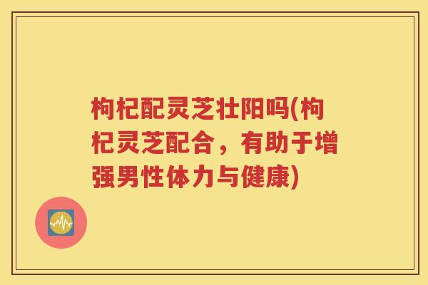 枸杞配灵芝壮阳吗(枸杞灵芝配合，有助于增强男性体力与健康)