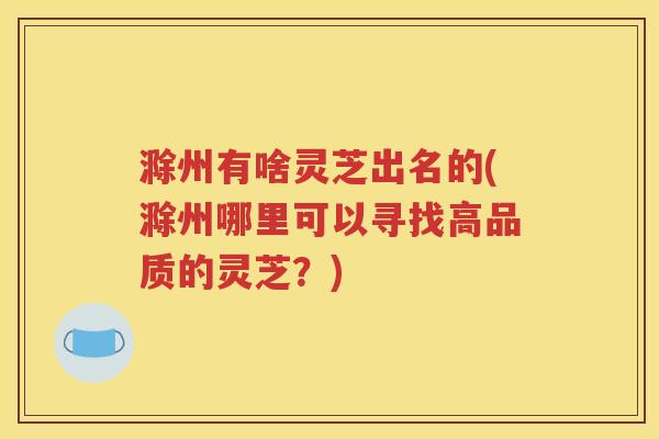 滁州有啥灵芝出名的(滁州哪里可以寻找高品质的灵芝？)
