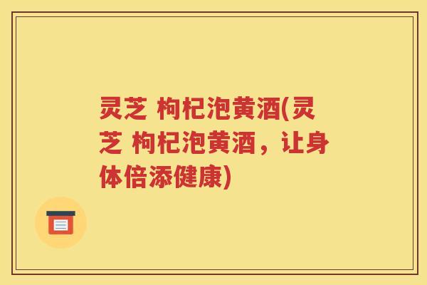 灵芝 枸杞泡黄酒(灵芝 枸杞泡黄酒，让身体倍添健康)