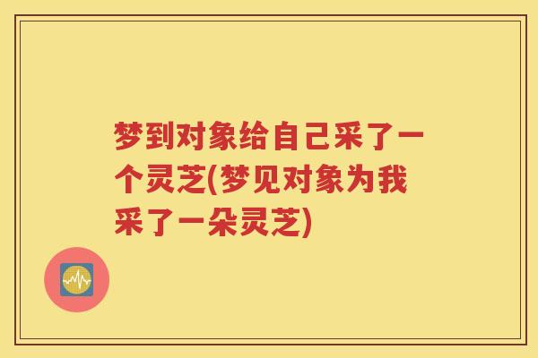 梦到对象给自己采了一个灵芝(梦见对象为我采了一朵灵芝)