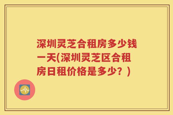 深圳灵芝合租房多少钱一天(深圳灵芝区合租房日租价格是多少？)