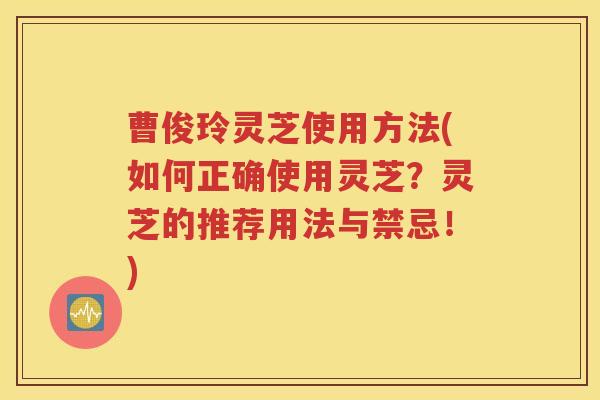 曹俊玲灵芝使用方法(如何正确使用灵芝？灵芝的推荐用法与禁忌！)