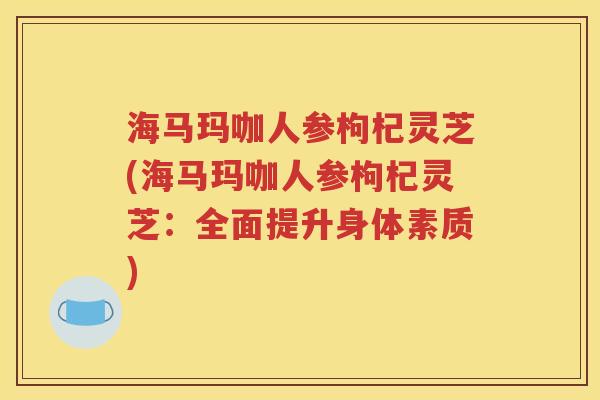 海马玛咖人参枸杞灵芝(海马玛咖人参枸杞灵芝：全面提升身体素质)