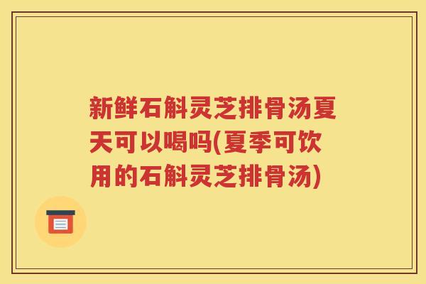 新鲜石斛灵芝排骨汤夏天可以喝吗(夏季可饮用的石斛灵芝排骨汤)