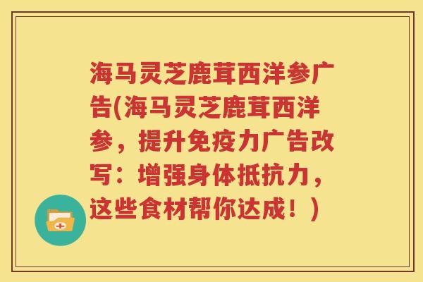 海马灵芝鹿茸西洋参广告(海马灵芝鹿茸西洋参，提升免疫力广告改写：增强身体抵抗力，这些食材帮你达成！)