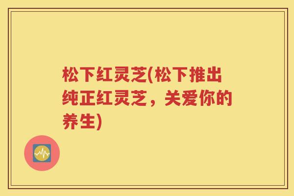 松下红灵芝(松下推出纯正红灵芝，关爱你的养生)