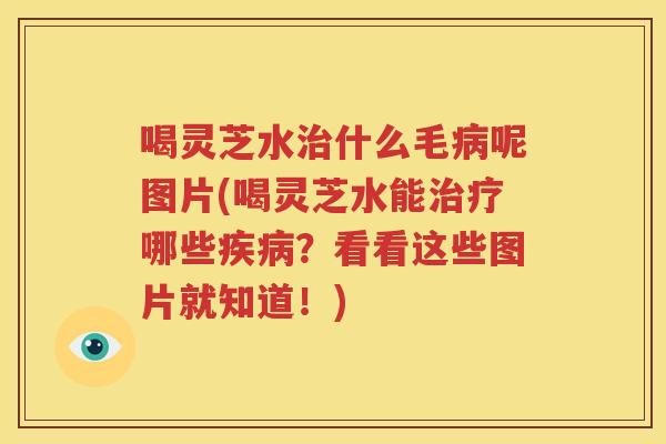 喝灵芝水治什么毛病呢图片(喝灵芝水能治疗哪些疾病？看看这些图片就知道！)