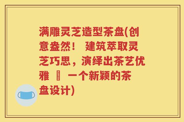 满雕灵芝造型茶盘(创意盎然！ 建筑萃取灵芝巧思，演绎出茶艺优雅 – 一个新颖的茶盘设计)