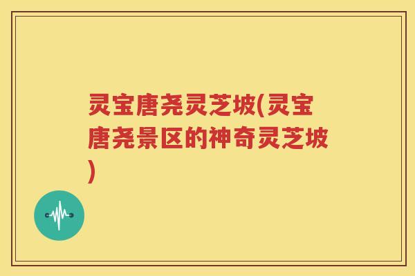 灵宝唐尧灵芝坡(灵宝唐尧景区的神奇灵芝坡)