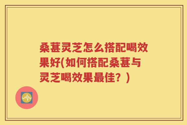 桑葚灵芝怎么搭配喝效果好(如何搭配桑葚与灵芝喝效果最佳？)