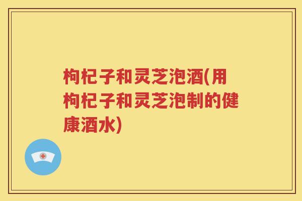 枸杞子和灵芝泡酒(用枸杞子和灵芝泡制的健康酒水)