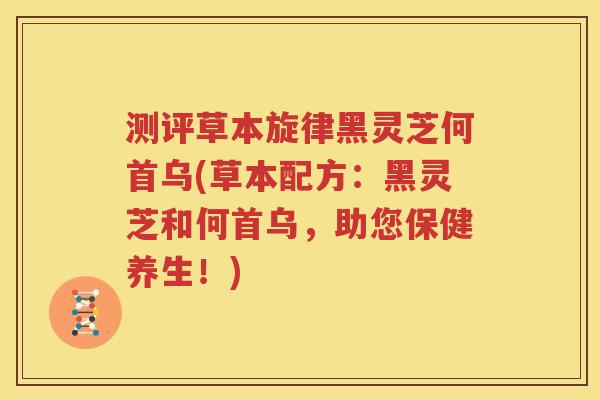 测评草本旋律黑灵芝何首乌(草本配方：黑灵芝和何首乌，助您保健养生！)
