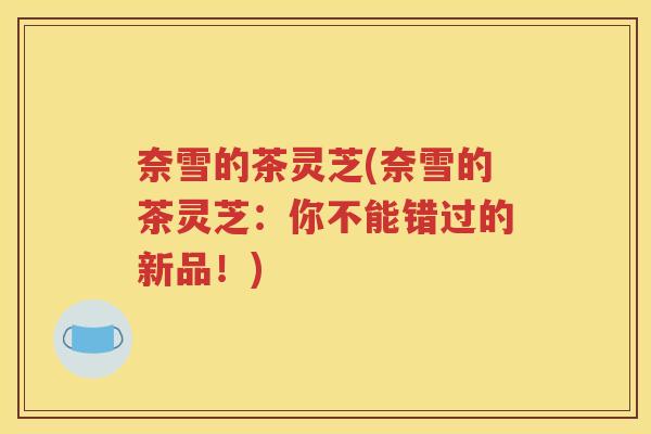 奈雪的茶灵芝(奈雪的茶灵芝：你不能错过的新品！)