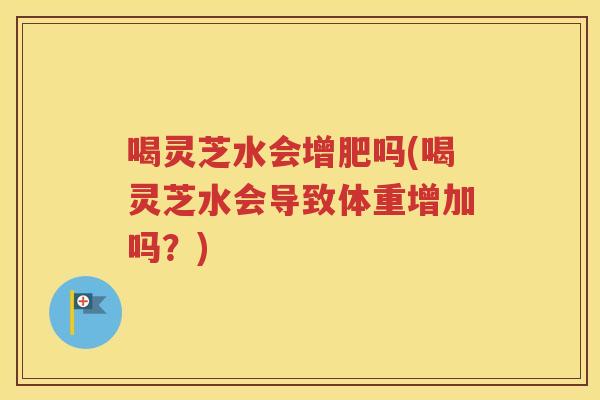 喝灵芝水会增肥吗(喝灵芝水会导致体重增加吗？)