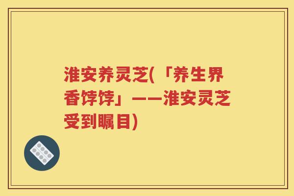 淮安养灵芝(「养生界香饽饽」——淮安灵芝受到瞩目)