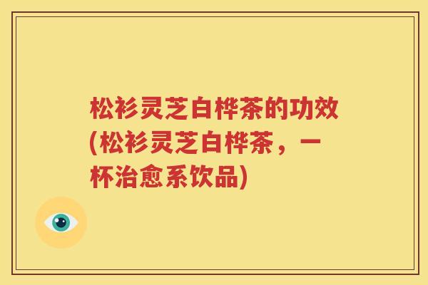松衫灵芝白桦茶的功效(松衫灵芝白桦茶，一杯治愈系饮品)