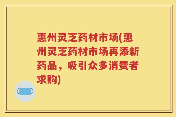 惠州灵芝药材市场(惠州灵芝药材市场再添新药品，吸引众多消费者求购)