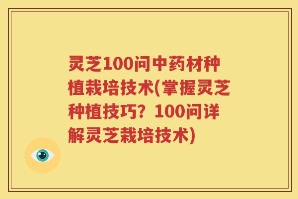 灵芝100问中药材种植栽培技术(掌握灵芝种植技巧？100问详解灵芝栽培技术)