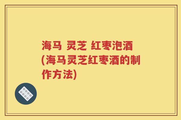 海马 灵芝 红枣泡酒(海马灵芝红枣酒的制作方法)