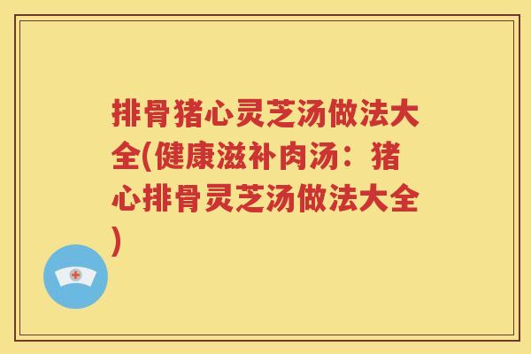 排骨猪心灵芝汤做法大全(健康滋补肉汤：猪心排骨灵芝汤做法大全)