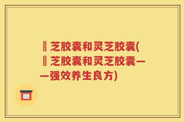 楤芝胶囊和灵芝胶囊(楤芝胶囊和灵芝胶囊——强效养生良方)