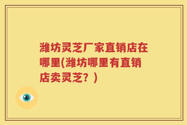 潍坊灵芝厂家直销店在哪里(潍坊哪里有直销店卖灵芝？)