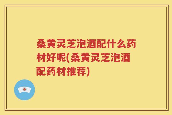 桑黄灵芝泡酒配什么药材好呢(桑黄灵芝泡酒配药材推荐)